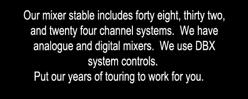 Our mixer stable includes forty eight, thirty two, and twenty four channel systems.  We have analogue and digital mixers.  We use DBX system controls.  Put our years of touring to work for you. 