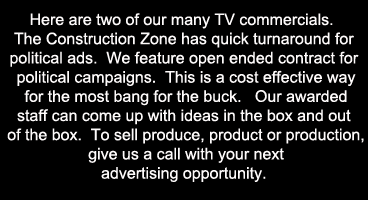 Here are two of our many TV commercials.  The Construction Zone has quick turnaround for political ads.  We feature open ended contract for political campaigns.  This is a cost effective way for the most bang for the buck.   Our awarded staff can come up with ideas in the box and out of the box.  To sell produce, product or production, give us a call with your next advertising opportunity. 