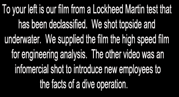To your left is our film from a Lockheed Martin test that has been declassified.  We shot topside.  We supplied the film the high speed film for engineering analysis.  The other video was an infomercial shot to introduce new employees to the facts of a dive operation.   