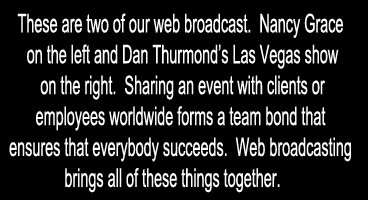 These are two of our web broadcast.  Nancy Grace on the left and Dan Thurmonds Las Vegas show on the right.  Sharing an event with clients or employees worldwide forms a team bond that ensures that everybody succeeds.  Web broadcasting brings all of these things together. 